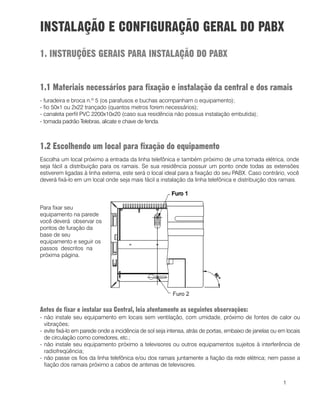 1
INSTALAÇÃO E CONFIGURAÇÃO GERAL DO PABX
1. INSTRUÇÕES GERAIS PARA INSTALAÇÃO DO PABX
1.1 Materiais necessários para fixação e instalação da central e dos ramais
- furadeira e broca n.º 5 (os parafusos e buchas acompanham o equipamento);
- fio 50x1 ou 2x22 trançado (quantos metros forem necessários);
- canaleta perfil PVC 2200x10x20 (caso sua residência não possua instalação embutida);
- tomada padrão Telebras, alicate e chave de fenda.
1.2 Escolhendo um local para fixação do equipamento
Escolha um local próximo a entrada da linha telefônica e também próximo de uma tomada elétrica, onde
seja fácil a distribuição para os ramais. Se sua residência possuir um ponto onde todas as extensões
estiverem ligadas à linha externa, este será o local ideal para a fixação do seu PABX. Caso contrário, você
deverá fixá-lo em um local onde seja mais fácil a instalação da linha telefônica e distribuição dos ramais.
Antes de fixar e instalar sua Central, leia atentamente as seguintes observações:
- não instale seu equipamento em locais sem ventilação, com umidade, próximo de fontes de calor ou
vibrações;
- evite fixá-lo em parede onde a incidência de sol seja intensa, atrás de portas, embaixo de janelas ou em locais
de circulação como corredores, etc.;
- não instale seu equipamento próximo a televisores ou outros equipamentos sujeitos à interferência de
radiofreqüência;
- não passe os fios da linha telefônica e/ou dos ramais juntamente a fiação da rede elétrica; nem passe a
fiação dos ramais próximo a cabos de antenas de televisores.
Para fixar seu
equipamento na parede
você deverá observar os
pontos de furação da
base de seu
equipamento e seguir os
passos descritos na
próxima página.
 