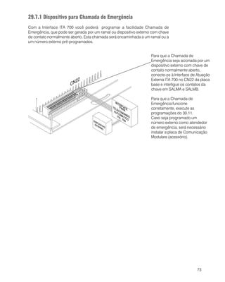 73
Para que a Chamada de
Emergência seja acionada por um
dispositivo externo com chave de
contato normalmente aberto,
conecte-os à Interface de Atuação
Externa ITA 700 no CN22 da placa
base e interligue os contatos da
chave em SALMA e SALMB.
Para que a Chamada de
Emergência funcione
corretamente, execute as
programações do 30.11.
Caso seja programado um
número externo como atendedor
de emergência, será necessário
instalar a placa de Comunicação
Modulare (acessório).
29.7.1 Dispositivo para Chamada de Emergência
Com a Interface ITA 700 você poderá programar a facilidade Chamada de
Emergência, que pode ser gerada por um ramal ou dispositivo externo com chave
de contato normalmente aberto. Esta chamada será encaminhada a um ramal ou a
um número externo pré-programados.
 