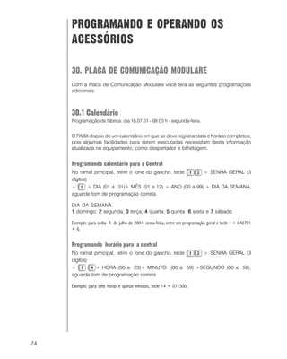 74
PROGRAMANDO E OPERANDO OS
ACESSÓRIOS
30. PLACA DE COMUNICAÇÃO MODULARE
Com a Placa de Comunicação Modulare você terá as seguintes programações
adicionais:
30.1 Calendário
Programação de fábrica: dia 16.07.01 - 09:00 h - segunda-feira.
O PABX dispõe de um calendário em que se deve registrar data e horário completos,
pois algumas facilidades para serem executadas necessitam desta informação
atualizada no equipamento, como despertador e bilhetagem.
Programando calendário para a Central
No ramal principal, retire o fone do gancho, tecle + SENHA GERAL (3
dígitos)
+ + DIA (01 a 31)+ MÊS (01 a 12) + ANO (00 a 99) + DIA DA SEMANA,
aguarde tom de programação correta.
DIA DA SEMANA
11111 domingo; 22222 segunda; 33333 terça; 44444 quarta; 55555 quinta 66666 sexta e 77777 sábado.
Exemplo: para o dia 4 de julho de 2001, sexta-feira, entre em programação geral e tecle 1 + 040701
+ 6.
Programando horário para a central
No ramal principal, retire o fone do gancho, tecle + SENHA GERAL (3
dígitos)
+ + HORA (00 a 23)+ MINUTO (00 a 59) +SEGUNDO (00 a 59),
aguarde tom de programação correta.
Exemplo: para sete horas e quinze minutos, tecle 14 + 071500.
 