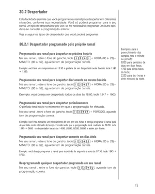 75
30.2 Despertador
Esta facilidade permite que você programe seu ramal para despertar em diferentes
situações, conforme sua necessidade. Você só poderá programar para o seu
ramal um tipo de despertador por vez; se for necessário programar um outro tipo,
deve-se cancelar a programação anterior.
Veja a seguir os tipos de despertador que você poderá programar.
30.2.1 Despertador programado pelo próprio ramal
Programando seu ramal para despertar no próximo horário
No seu ramal , retire o fone do gancho, tecle + HORA (00 a 23)+
MINUTO (00 a 59), aguarde tom de programação correta.
Exemplo: você tem um compromisso às 13:30 e gostaria de ser despertado neste horário, tecle 1341
+ 1330.
Programando seu ramal para despertar diariamente no mesmo horário
No seu ramal , retire o fone do gancho, tecle + HORA (00 a 23)+
MINUTO (00 a 59), aguarde tom de programação correta.
Exemplo: você deseja ser despertado todos os dias às 18:00, tecle 1347 + 1800.
Programando seu ramal para despertar periodicamente
O período terá início no momento em que a programação for efetuada.
No seu ramal , retire o fone do gancho, tecle + PERÍODO, aguarde
tom de programação correta.
Exemplo: você está tomando um medicamento de seis em seis horas e deseja programar o ramal para
despertá-lo neste intervalo de tempo. Considerando que a programação será realizada às 08:00, tecle
1349 + 0600 - o despertador tocará às 14:00, 20:00, 02:00, 08:00 e assim por diante.
Programando seu ramal para despertar somente em dias úteis
No seu ramal , retire o fone do gancho, tecle + HORA (00 a 23)+
MINUTO (00 a 59), aguarde tom de programação correta.
Exemplo: você deseja programar o ramal para acordá-lo de segunda a sexta às 07:30, tecle 1345 +
0730.
Desprogramando qualquer despertador programado em seu ramal
No seu ramal , retire o fone do gancho, tecle , aguarde tom de
programação correta.
Exemplos para o
preenchimento dos
campos hora e minuto
ou período:
0200 para períodos de
duas em duas horas;
1700 para cinco horas
da tarde;
2220 para dez horas e
vinte minutos da noite.
 