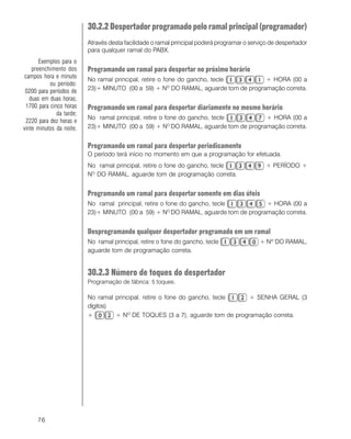 76
30.2.2 Despertador programado pelo ramal principal (programador)
Através desta facilidade o ramal principal poderá programar o serviço de despertador
para qualquer ramal do PABX.
Programando um ramal para despertar no próximo horário
No ramal principal, retire o fone do gancho, tecle + HORA (00 a
23)+ MINUTO (00 a 59) + NO
DO RAMAL, aguarde tom de programação correta.
Programando um ramal para despertar diariamente no mesmo horário
No ramal principal, retire o fone do gancho, tecle + HORA (00 a
23)+ MINUTO (00 a 59) + NO
DO RAMAL, aguarde tom de programação correta.
Programando um ramal para despertar periodicamente
O período terá início no momento em que a programação for efetuada.
No ramal principal, retire o fone do gancho, tecle + PERÍODO +
NO
DO RAMAL, aguarde tom de programação correta.
Programando um ramal para despertar somente em dias úteis
No ramal principal, retire o fone do gancho, tecle + HORA (00 a
23)+ MINUTO (00 a 59) + NO
DO RAMAL, aguarde tom de programação correta.
Desprogramando qualquer despertador programado em um ramal
No ramal principal, retire o fone do gancho, tecle + Nº DO RAMAL,
aguarde tom de programação correta.
30.2.3 Número de toques do despertador
Programação de fábrica: 5 toques.
No ramal principal, retire o fone do gancho, tecle + SENHA GERAL (3
dígitos)
+ + NO
DE TOQUES (3 a 7), aguarde tom de programação correta.
Exemplos para o
preenchimento dos
campos hora e minuto
ou período:
0200 para períodos de
duas em duas horas;
1700 para cinco horas
da tarde;
2220 para dez horas e
vinte minutos da noite.
 