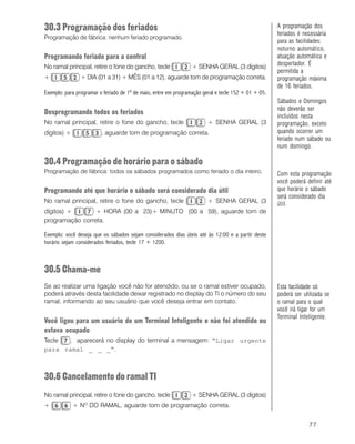 77
30.3 Programação dos feriados
Programação de fábrica: nenhum feriado programado.
Programando feriado para a central
No ramal principal, retire o fone do gancho, tecle + SENHA GERAL (3 dígitos)
+ + DIA (01 a 31) + MÊS (01 a 12), aguarde tom de programação correta.
Exemplo: para programar o feriado de 1º de maio, entre em programação geral e tecle 152 + 01 + 05.
Desprogramando todos os feriados
No ramal principal, retire o fone do gancho, tecle + SENHA GERAL (3
dígitos) + , aguarde tom de programação correta.
30.4 Programação de horário para o sábado
Programação de fábrica: todos os sábados programados como feriado o dia inteiro.
Programando até que horário o sábado será considerado dia útil
No ramal principal, retire o fone do gancho, tecle + SENHA GERAL (3
dígitos) + + HORA (00 a 23)+ MINUTO (00 a 59), aguarde tom de
programação correta.
Exemplo: você deseja que os sábados sejam considerados dias úteis até às 12:00 e a partir deste
horário sejam considerados feriados, tecle 17 + 1200.
30.5 Chama-me
Se ao realizar uma ligação você não for atendido, ou se o ramal estiver ocupado,
poderá através desta facilidade deixar registrado no display do TI o número do seu
ramal, informando ao seu usuário que você deseja entrar em contato.
Você ligou para um usuário de um Terminal Inteligente e não foi atendido ou
estava ocupado
Tecle , aparecerá no display do terminal a mensagem: “Ligar urgente
para ramal _ _ _”.
30.6 Cancelamento do ramal TI
No ramal principal, retire o fone do gancho, tecle + SENHA GERAL (3 dígitos)
+ + NO
DO RAMAL, aguarde tom de programação correta.
A programação dos
feriados é necessária
para as facilidades:
noturno automático,
atuação automática e
despertador. É
permitida a
programação máxima
de 16 feriados.
Sábados e Domingos
não deverão ser
incluídos nesta
programação, exceto
quando ocorrer um
feriado num sábado ou
num domingo.
Esta facilidade só
poderá ser utilizada se
o ramal para o qual
você irá ligar for um
Terminal Inteligente.
Com esta programação
você poderá definir até
que horário o sábado
será considerado dia
útil.
 