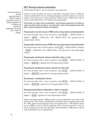 78
30.7 Serviço noturno automático
Programação de fábrica: noturno automático não programado.
Existem muitas situações nas quais a operadora necessita colocar o PABX no
modo de atendimento noturno. Se estas situações acontecem sempre no mesmo
horário, você pode usar o modo automático. Neste modo, o PABX entra e sai do
noturno automaticamente, nos horários pré-programados.
Para entrar no modo noturno automático, você deverá programar os horários e
optar por entrar todos os dias ou nos dias úteis. Caso você programe para dias
úteis, deverá programar também os feriados.
Programando o horário em que o PABX sai do serviço noturno automaticamente
No ramal principal, retire o fone do gancho, tecle + SENHA GERAL (3
dígitos) + + HORA (00 a 23)+ MINUTO (00 a 59), aguarde tom de
programação correta.
Programando o horário em que o PABX entra no serviço noturno automaticamente
No ramal principal, retire o fone do gancho, tecle + SENHA GERAL (3 dígitos)
+ + HORA (00 a 23)+ MINUTO (00 a 59), aguarde tom de programação
correta.
Programando atendimento noturno automático todos os dias
No ramal principal, retire o fone do gancho, tecle + SENHA GERAL (3
dígitos) + , aguarde tom de programação correta.
Programando atendimento noturno somente nos dias úteis
No ramal principal, retire o fone do gancho, tecle + SENHA GERAL (3
dígitos) + , aguarde tom de programação correta.
Desativando o atendimento noturno
No ramal principal, retire o fone do gancho, tecle + SENHA GERAL (3
dígitos) + , aguarde tom de programação correta.
Desprogramando Noturno Automático e todos os horários
No ramal principal, retire o fone do gancho, tecle + SENHA GERAL (3
dígitos) + , aguarde tom de programação correta.
Exemplo: você deseja programar o PABX para operar no modo de atendimento noturno todos os dias
úteis a partir das 19:00 e retornar ao atendimento normal às 08:00. Entre em programação geral e tecle
86 + 0800, aguarde tom de programação correta e em seguida tecle 86 + 1900 indicando o horário
em que o PABX sai e entra no modo de atendimento noturno. Tecle 832 para ativar o serviço de
noturno automático para os dias úteis. Após efetuar estes procedimentos, o PABX entrará e sairá do
modo de atendimento noturno automaticamente
O primeiro horário do
dia retira
automaticamente o
PABX do modo de
atendimento noturno. È
possível programar até
12 horários que
deverão ser
programados de acordo
com a ordem de
atuação.
 