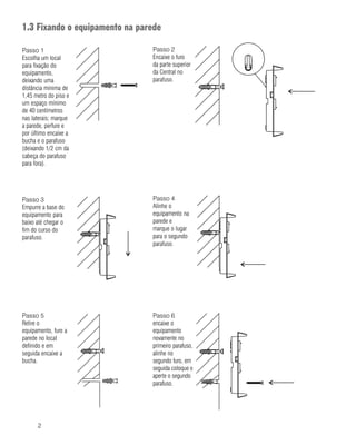2
1.3 Fixando o equipamento na parede
Passo 1
Escolha um local
para fixação do
equipamento,
deixando uma
distância mínima de
1,45 metro do piso e
um espaço mínimo
de 40 centímetros
nas laterais; marque
a parede, perfure e
por último encaixe a
bucha e o parafuso
(deixando 1/2 cm da
cabeça do parafuso
para fora).
Passo 5
Retire o
equipamento, fure a
parede no local
definido e em
seguida encaixe a
bucha.
Passo 2
Encaixe o furo
da parte superior
da Central no
parafuso.
Passo 3
Empurre a base do
equipamento para
baixo até chegar o
fim do curso do
parafuso.
Passo 4
Alinhe o
equipamento na
parede e
marque o lugar
para o segundo
parafuso.
Passo 6
encaixe o
equipamento
novamente no
primeiro parafuso,
alinhe no
segundo furo, em
seguida coloque e
aperte o segundo
parafuso.
 