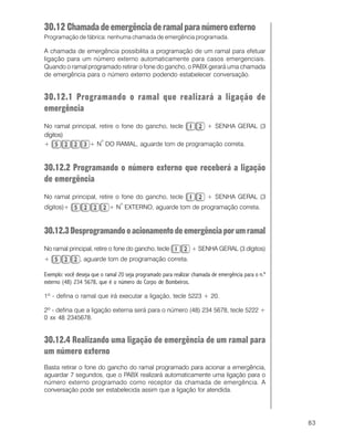 83
30.12 Chamadadeemergênciaderamalparanúmeroexterno
Programação de fábrica: nenhuma chamada de emergência programada.
A chamada de emergência possibilita a programação de um ramal para efetuar
ligação para um número externo automaticamente para casos emergenciais.
Quando o ramal programado retirar o fone do gancho, o PABX gerará uma chamada
de emergência para o número externo podendo estabelecer conversação.
30.12.1 Programando o ramal que realizará a ligação de
emergência
No ramal principal, retire o fone do gancho, tecle + SENHA GERAL (3
dígitos)
+ + N
o
DO RAMAL, aguarde tom de programação correta.
30.12.2 Programando o número externo que receberá a ligação
de emergência
No ramal principal, retire o fone do gancho, tecle + SENHA GERAL (3
dígitos)+ + N
o
EXTERNO, aguarde tom de programação correta.
30.12.3Desprogramandooacionamentodeemergênciaporumramal
No ramal principal, retire o fone do gancho, tecle + SENHA GERAL (3 dígitos)
+ , aguarde tom de programação correta.
Exemplo: você deseja que o ramal 20 seja programado para realizar chamada de emergência para o n.º
externo (48) 234 5678, que é o número do Corpo de Bombeiros.
1º - defina o ramal que irá executar a ligação, tecle 5223 + 20.
2º - defina que a ligação externa será para o número (48) 234 5678, tecle 5222 +
0 xx 48 2345678.
30.12.4 Realizando uma ligação de emergência de um ramal para
um número externo
Basta retirar o fone do gancho do ramal programado para acionar a emergência,
aguardar 7 segundos, que o PABX realizará automaticamente uma ligação para o
número externo programado como receptor da chamada de emergência. A
conversação pode ser estabelecida assim que a ligação for atendida.
 