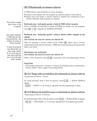 84
30.13 Rechamada ao número externo
O PABX oferece esta facilidade em duas situações:
O quando você receber tom de ocupado ao solicitar acesso à linha externa;
O depois que você teclar o número externo e receber tom sinalizando que o
número chamado está ocupado ou ausente.
Realizando uma rechamada quando a linha do PABX estiver ocupada
Tecle o CÓDIGO DE ACESSO À LINHA EXTERNA se receber tom de ocupado,
tecle ou , seguido do NÚMERO EXTERNO.
Realizando uma rechamada quando o número externo estiver ocupado ou não
atender
(Esta facilidade está disponível somente para telefones MF)
Após ter digitado o número externo tecle FLASH . Assim que o número
programado estiver sendo chamado, o PABX fará uma chamada automaticamente
para o seu ramal.
Cancelando uma rechamada
(Esta facilidade está disponível somente para telefones MF)
Retire o fone do gancho, tecle e aguarde o tom de programação correta.
Importante
- você poderá programar o tempo e o número de tentativas para a rechamada a
número externo, veja a seguir como programá-los.
30.13.1 Tempo entre as tentativas de rechamada ao número externo
Programação de fábrica: 1 minuto.
No ramal principal, retire o fone do gancho, tecle + SENHA GERAL(3
dígitos)
+ + TEMPO (1 a 9 minutos), aguarde tom de programação correta.
30.13.2 Número de tentativas para a rechamada ao número externo
Programação de fábrica: 9 tentativas.
No ramal principal, retire o fone do gancho, tecle + SENHA GERAL (3 dígitos)
+ + TENTATIVAS (1 a 9 minutos), aguarde tom de programação correta.
Você poderá programar
o PABX para que faça,
automaticamente, nova
tentativa de acesso ao
número desejado.
O toque da campainha
será diferenciado (um
toque longo seguido
de um curto) para que
você possa identificar
que é uma rechamada
sendo realizada.
Para terminar a ligação
basta colocar o fone
no gancho.
 