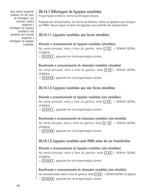 86
30.14.1 Bilhetagem de ligações recebidas
Programação de fábrica: nenhuma bilhetagem ativada.
Poderão ser armazenados, em forma de bilhetes, todas as ligações que chegam
ao PABX. Veja a seguir os tipos de ligações que poderão ser programados:
30.14.1.1 Ligações recebidas que foram atendidas
Ativando o armazenamento de ligações recebidas (atendidas)
No ramal principal, retire o fone do gancho, tecle + SENHA GERAL
(3 dígitos)
+ , aguarde tom de programação correta.
Desativando o armazenamento de chamadas recebidas (atendida)
No ramal principal, retire o fone do gancho, tecle + SENHA GERAL
(3 dígitos)
+ , aguarde tom de programação correta.
30.14.1.2 Ligações recebidas que não foram atendidas
Ativando o armazenamento de ligações recebidas (não atendidas)
No ramal principal, retire o fone do gancho, tecle + SENHA GERAL
(3 dígitos)
+ , aguarde tom de programação correta.
Desativando o armazenamento de chamadas recebidas (não atendida)
No ramal principal, retire o fone do gancho, tecle + SENHA GERAL
(3 dígitos)
+ , aguarde tom de programação correta.
30.14.1.3 Ligações recebidas pelo PABX antes de ser transferidas
Ativando o armazenamento de ligações recebidas (não atendidas)
No ramal principal, retire o fone do gancho, tecle + SENHA GERAL
(3 dígitos)
+ , aguarde tom de programação correta.
Desativando o armazenamento de chamadas recebidas (não atendida)
No ramal principal, retire o fone do gancho, tecle + SENHA GERAL (3 dígitos)
+ , aguarde tom de programação correta.
Você poderá programar
qualquer um dos tipos
de bilhetagem, por
exemplo, poderá
programar a
bilhetagem de ligações
recebidas e não
atendidas sem precisar
programar a
bilhetagem de ligações
originadas.
 