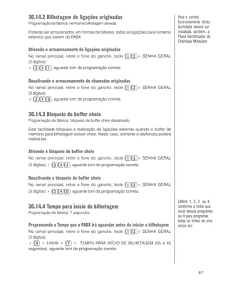 87
30.14.2 Bilhetagem de ligações originadas
Programação de fábrica: nenhuma bilhetagem ativada.
Poderão ser armazenados, em formas de bilhetes, todas as ligações para números
externos que sairem do PABX.
Ativando o armazenamento de ligações originadas
No ramal principal, retire o fone do gancho, tecle + SENHA GERAL
(3 dígitos)
+ , aguarde tom de programação correta.
Desativando o armazenamento de chamadas originadas
No ramal principal, retire o fone do gancho, tecle + SENHA GERAL
(3 dígitos)
+ , aguarde tom de programação correta.
30.14.3 Bloqueio de buffer cheio
Programação de fábrica: bloqueio de buffer cheio desativado.
Esta facilidade bloqueia a realização de ligações externas quando o buffer de
memória para bilhetagem estiver cheio. Neste caso, somente a telefonista poderá
realizá-las.
Ativando o bloqueio de buffer cheio
No ramal principal, retire o fone do gancho, tecle + SENHA GERAL
(3 dígitos) + , aguarde tom de programação correta.
Desativando o bloqueio de buffer cheio
No ramal principal, retire o fone do gancho, tecle + SENHA GERAL
(3 dígitos) + , aguarde tom de programação correta.
30.14.4 Tempo para início de bilhetagem
Programação de fábrica: 7 segundos.
Programando o Tempo que o PABX irá aguardar antes de iniciar a bilhetagem
No ramal principal, retire o fone do gancho, tecle + SENHA GERAL
(3 dígitos)
+ + LINHA + + TEMPO PARA INÍCIO DE BILHETAGEM (05 a 45
segundos), aguarde tom de programação correta.
Para o correto
funcionamento desta
facilidade deverá ser
instalada, também, a
Placa Identificador de
Chamada Modulare
LINHA: 1, 2, 3 ou 4,
conforme a linha que
você deseja programar,
ou 9 para programar
todas as linhas de uma
única vez.
 
