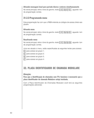 92
Ativando mensagem local para período diurno e noturno simultaneamente
No ramal principal, retire o fone do gancho, tecle , aguarde tom
de programação correta.
31.2.3 Programando menu
Esta programação faz com que o PABX entenda os códigos de acesso direto aos
grupos.
Ativando menu
No ramal principal, retire o fone do gancho, tecle , aguarde tom
de programação correta.
Desativando menu
No ramal principal, retire o fone do gancho, tecle , aguarde tom
de programação correta.
Uma vez ativado o menu, estão especificadas as seguintes teclas para acesso:
para acesso ao grupo 1;
para acesso ao grupo 2;
para acesso ao grupo 3;
para acesso ao grupo 4.
32. PLACA IDENTIFICADOR DE CHAMADA MODULARE
Atenção:
Para que a identificação de chamadas com TI’s funcione é necessário que a
placa identificador de chamada Modulare esteja instalada.
Com a Placa Identificador de Chamadas Modulare você terá as seguintes
programações adicionais:
 