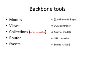 Backbone tools
•   Models                         => { } with events & sync

•   Views                          => DOM controller

•   Collections (not controller)   => Array of models

•   Router                         => URL controller

•   Events                         => Extend native { }
 