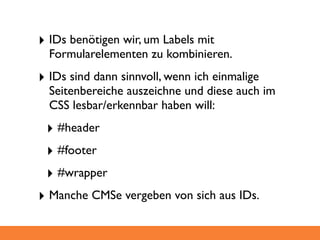 ‣ IDs benötigen wir, um Labels mit
  Formularelementen zu kombinieren.
‣ IDs sind dann sinnvoll, wenn ich einmalige
  Seitenbereiche auszeichne und diese auch im
  CSS lesbar/erkennbar haben will:
 ‣ #header
 ‣ #footer
 ‣ #wrapper
‣ Manche CMSe vergeben von sich aus IDs.
 