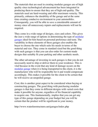 The materials that are used in creating modular garages are of high
quality since technological advancement has been integrated in
producing them to ensure that they are of high end quality. The
materials used are hard-wearing and offer maximum veracity. This
primarily, enhances the durability of the garage and at the same
time creating conducive environment to your automobiles.
Consequently, you will be able to save a considerable amount of
money since all unnecessary repairs and replacements will not be
required.
They come in a wide range of designs, sizes and colors. This gives
the user a wide range of options in determining the type of modular
garages ideal for him based on personal preference and taste. The
variability in these elements of these garages also enables the
buyer to choose the one which suits his needs in terms of the
material and size. They come in standard sized but the good thing
with such garages is that you can also order for custom-made
designs that suitably fit your parking and other aesthetic needs.
The other advantage of investing in such garages is that you do not
necessarily need to ship or deliver them to your residence. This is
vital because in the event that any kind of damage occurs on the
modular garage when it is being transported to the client, it is the
manufacturer who will be responsible for it and would compensate
accordingly. This makes it possible for the client to be certain that
he will receive an unspoiled garage.
Cost; this is another great aspect to be considered when buying or
constructing garages. The good thing with purchasing modular
garages is that they come in different designs with varied costs that
make it possible for anyone, regardless of his financial capability
to acquire one. This fundamentally, implies that you can get any
type of this garage depending on your budget but you will be
certain that the product will be significant to your money.
http://www.waterloostructures.net/garages/index.php

 