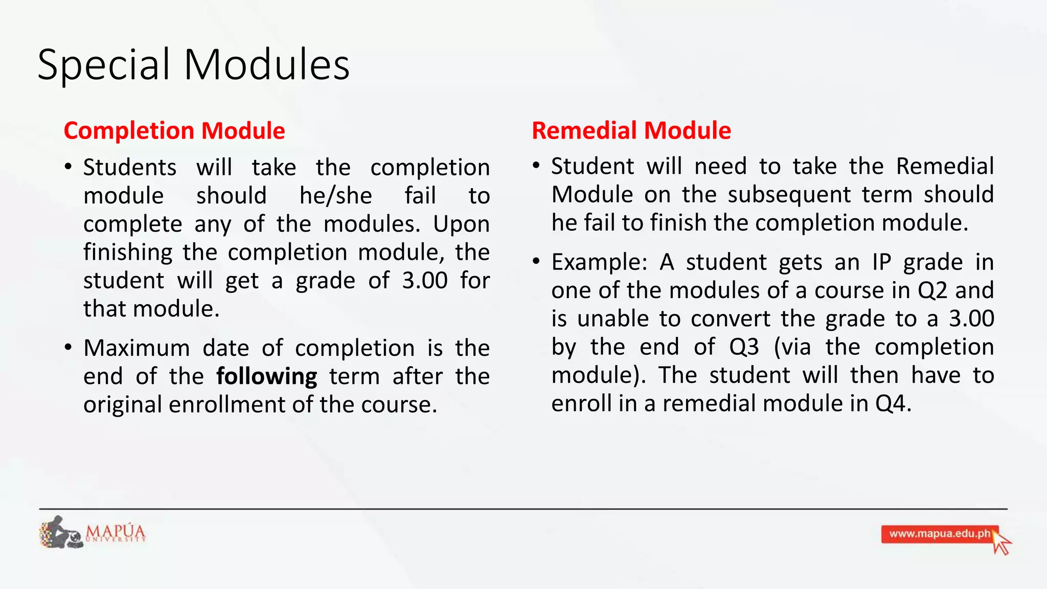 Special Modules
Completion Module
• Students will take the completion
module should he/she fail to
complete any of the modules. Upon
finishing the completion module, the
student will get a grade of 3.00 for
that module.
• Maximum date of completion is the
end of the following term after the
original enrollment of the course.
Remedial Module
• Student will need to take the Remedial
Module on the subsequent term should
he fail to finish the completion module.
• Example: A student gets an IP grade in
one of the modules of a course in Q2 and
is unable to convert the grade to a 3.00
by the end of Q3 (via the completion
module). The student will then have to
enroll in a remedial module in Q4.
 