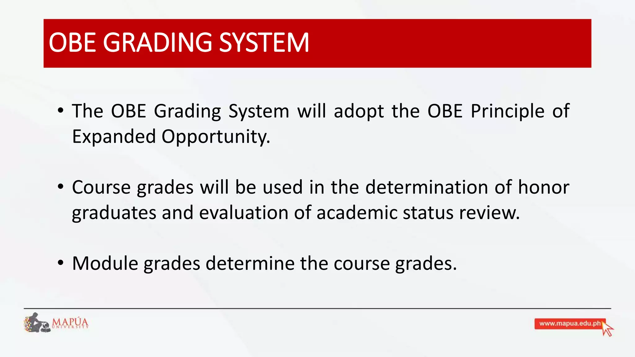 OBE GRADING SYSTEM
• The OBE Grading System will adopt the OBE Principle of
Expanded Opportunity.
• Course grades will be used in the determination of honor
graduates and evaluation of academic status review.
• Module grades determine the course grades.
 