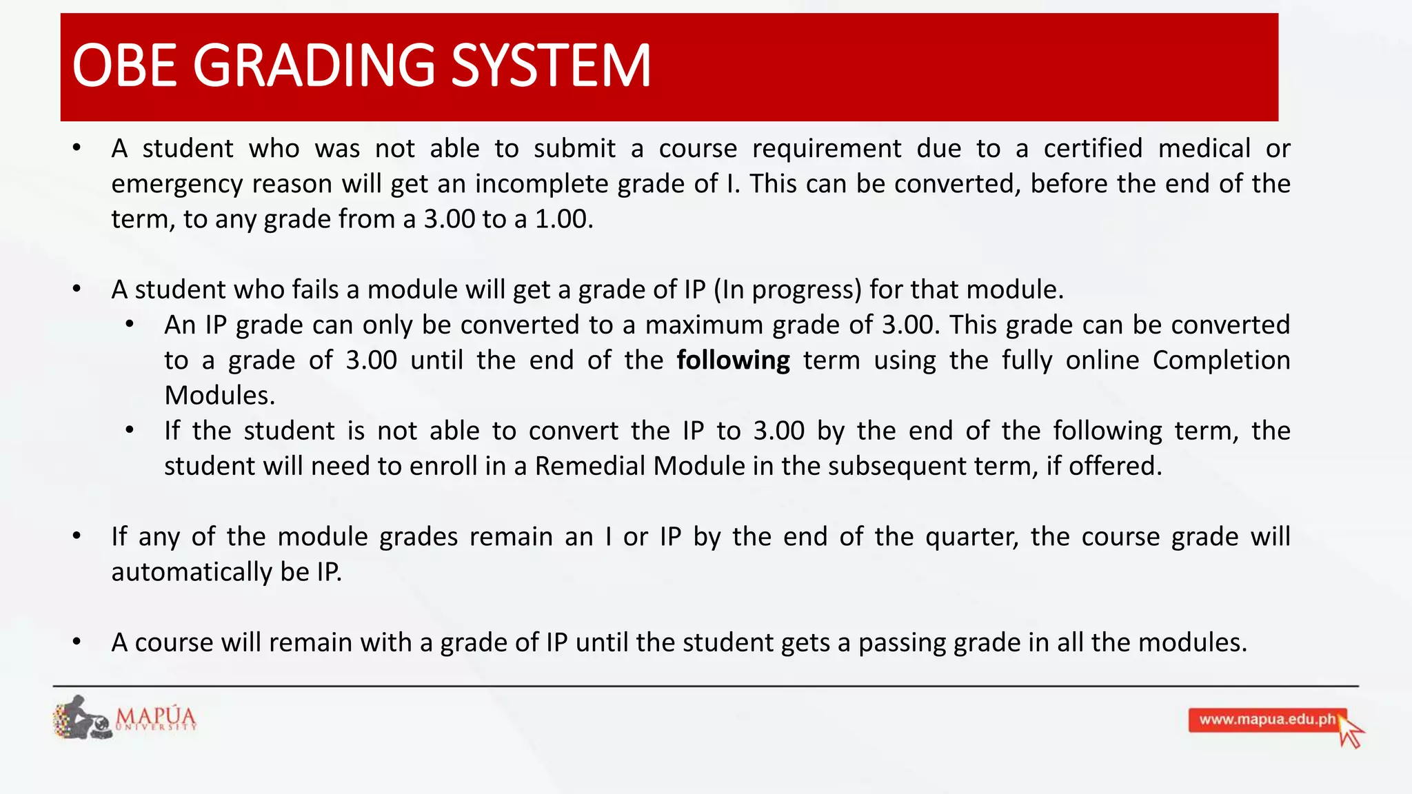 OBE GRADING SYSTEM
• A student who was not able to submit a course requirement due to a certified medical or
emergency reason will get an incomplete grade of I. This can be converted, before the end of the
term, to any grade from a 3.00 to a 1.00.
• A student who fails a module will get a grade of IP (In progress) for that module.
• An IP grade can only be converted to a maximum grade of 3.00. This grade can be converted
to a grade of 3.00 until the end of the following term using the fully online Completion
Modules.
• If the student is not able to convert the IP to 3.00 by the end of the following term, the
student will need to enroll in a Remedial Module in the subsequent term, if offered.
• If any of the module grades remain an I or IP by the end of the quarter, the course grade will
automatically be IP.
• A course will remain with a grade of IP until the student gets a passing grade in all the modules.
 