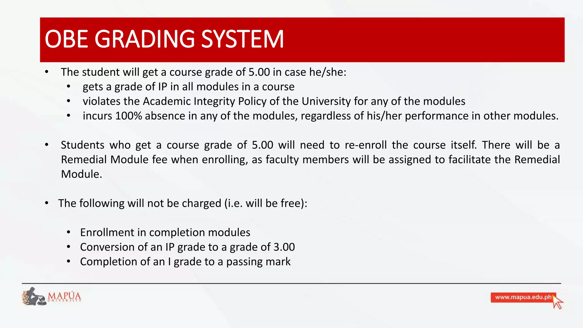 OBE GRADING SYSTEM
• The student will get a course grade of 5.00 in case he/she:
• gets a grade of IP in all modules in a course
• violates the Academic Integrity Policy of the University for any of the modules
• incurs 100% absence in any of the modules, regardless of his/her performance in other modules.
• Students who get a course grade of 5.00 will need to re-enroll the course itself. There will be a
Remedial Module fee when enrolling, as faculty members will be assigned to facilitate the Remedial
Module.
• The following will not be charged (i.e. will be free):
• Enrollment in completion modules
• Conversion of an IP grade to a grade of 3.00
• Completion of an I grade to a passing mark
 