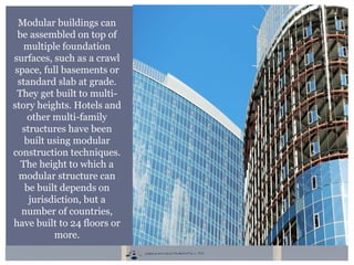 Modular buildings can
be assembled on top of
multiple foundation
surfaces, such as a crawl
space, full basements or
standard slab at grade.
They get built to multi-
story heights. Hotels and
other multi-family
structures have been
built using modular
construction techniques.
The height to which a
modular structure can
be built depends on
jurisdiction, but a
number of countries,
have built to 24 floors or
more.
 
