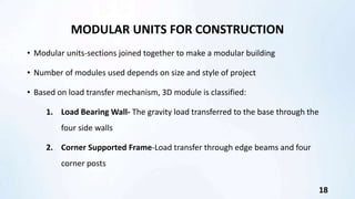MODULAR UNITS FOR CONSTRUCTION
• Modular units-sections joined together to make a modular building
• Number of modules used depends on size and style of project
• Based on load transfer mechanism, 3D module is classified:
1. Load Bearing Wall- The gravity load transferred to the base through the
four side walls
2. Corner Supported Frame-Load transfer through edge beams and four
corner posts
18
 