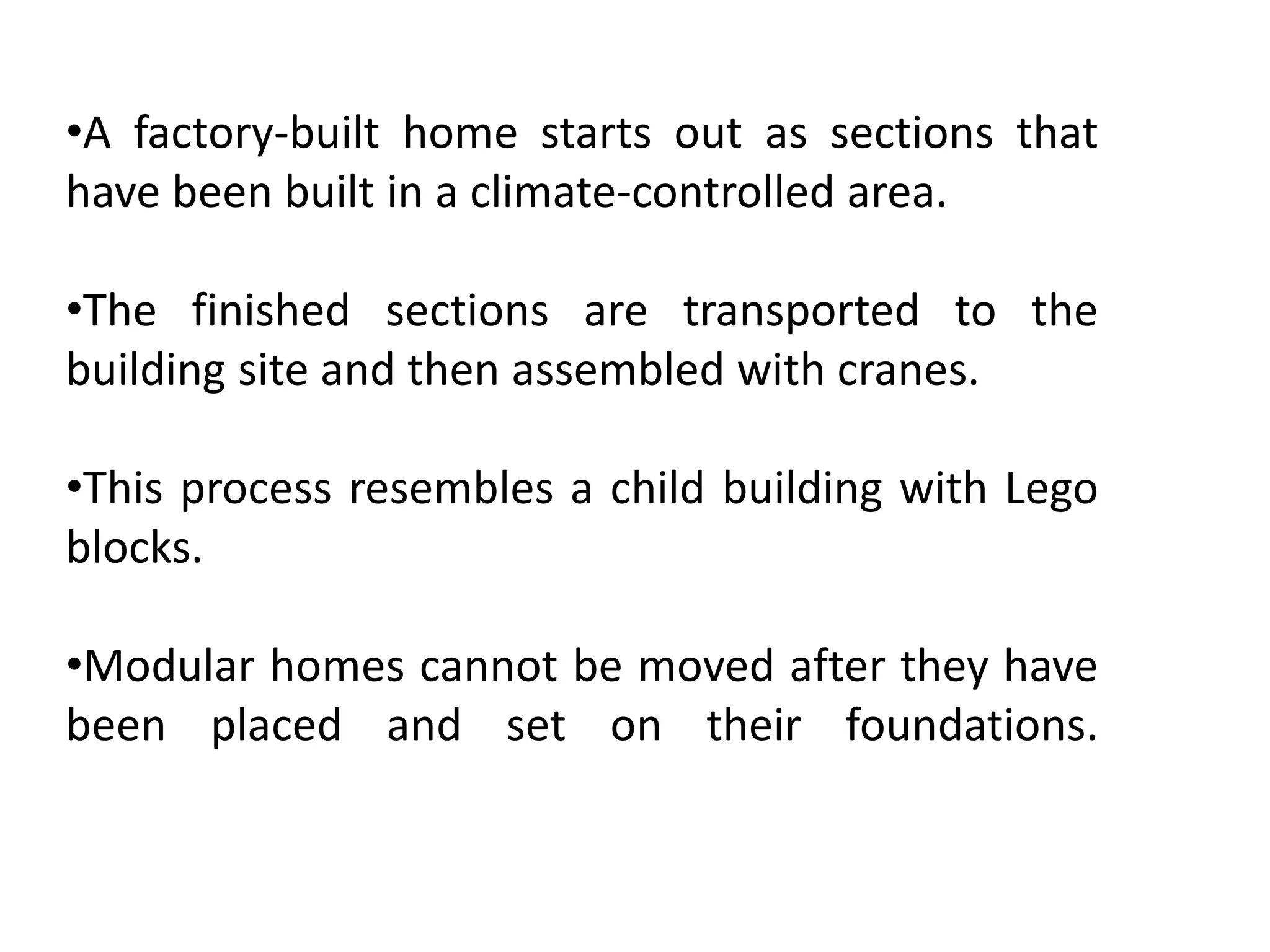 •A factory-built home starts out as sections that
have been built in a climate-controlled area.
•The finished sections are transported to the
building site and then assembled with cranes.
•This process resembles a child building with Lego
blocks.
•Modular homes cannot be moved after they have
been placed and set on their foundations.
 