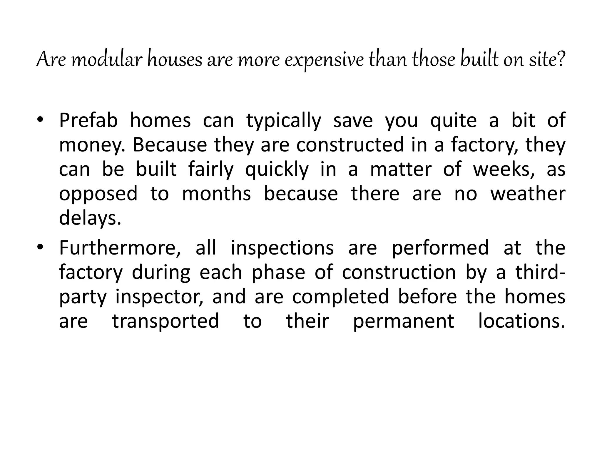 Are modular houses are more expensive than those built on site?
• Prefab homes can typically save you quite a bit of
money. Because they are constructed in a factory, they
can be built fairly quickly in a matter of weeks, as
opposed to months because there are no weather
delays.
• Furthermore, all inspections are performed at the
factory during each phase of construction by a third-
party inspector, and are completed before the homes
are transported to their permanent locations.
 