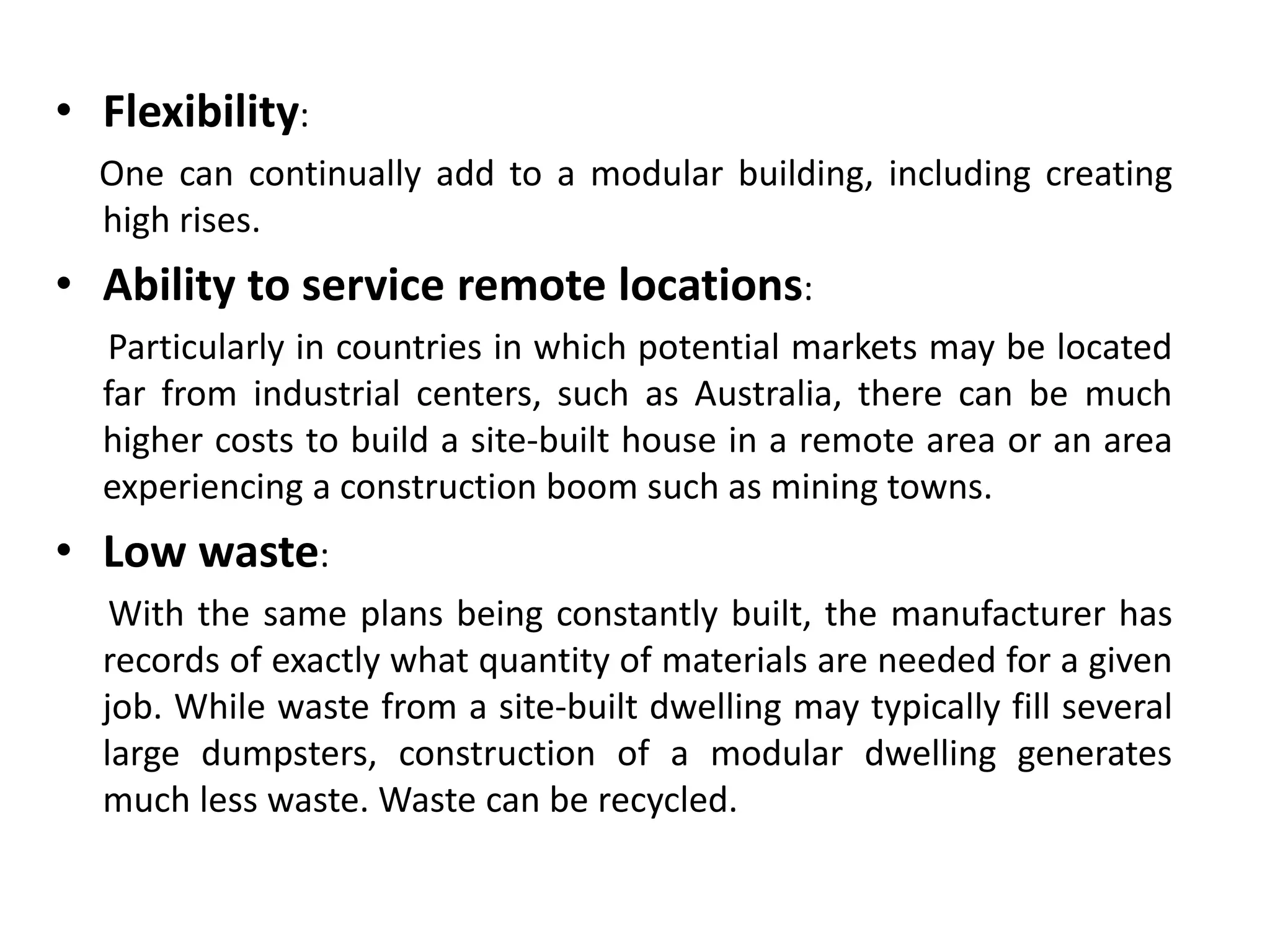 • Flexibility:
One can continually add to a modular building, including creating
high rises.
• Ability to service remote locations:
Particularly in countries in which potential markets may be located
far from industrial centers, such as Australia, there can be much
higher costs to build a site-built house in a remote area or an area
experiencing a construction boom such as mining towns.
• Low waste:
With the same plans being constantly built, the manufacturer has
records of exactly what quantity of materials are needed for a given
job. While waste from a site-built dwelling may typically fill several
large dumpsters, construction of a modular dwelling generates
much less waste. Waste can be recycled.
 