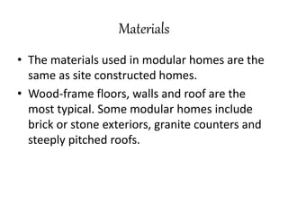 Materials
• The materials used in modular homes are the
same as site constructed homes.
• Wood-frame floors, walls and roof are the
most typical. Some modular homes include
brick or stone exteriors, granite counters and
steeply pitched roofs.
 