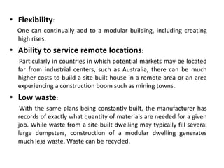 • Flexibility:
One can continually add to a modular building, including creating
high rises.
• Ability to service remote locations:
Particularly in countries in which potential markets may be located
far from industrial centers, such as Australia, there can be much
higher costs to build a site-built house in a remote area or an area
experiencing a construction boom such as mining towns.
• Low waste:
With the same plans being constantly built, the manufacturer has
records of exactly what quantity of materials are needed for a given
job. While waste from a site-built dwelling may typically fill several
large dumpsters, construction of a modular dwelling generates
much less waste. Waste can be recycled.
 