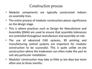 Construction process
• Modular components are typically constructed indoors
on assembly lines.
• The entire process of modular construction places significance
on the design stage.
• This is where practices such as Design for Manufacture and
Assembly (DMA) are used to ensure that assembly tolerances
are controlled throughout manufacture and assembly on site.
• The use of advanced CAD systems, 3D printing and
manufacturing control systems are important for modular
construction to be successful. This is quite unlike on-site
construction where the tradesman can often make the part to
suit any particular installation.
• Modules' construction may take as little as ten days but more
often one to three months.
 
