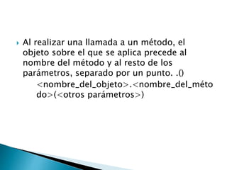  Al realizar una llamada a un método, el
objeto sobre el que se aplica precede al
nombre del método y al resto de los
parámetros, separado por un punto. .()
<nombre_del_objeto>.<nombre_del_méto
do>(<otros parámetros>)
 