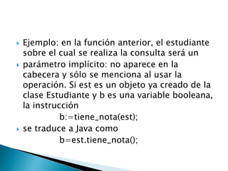  Ejemplo: en la función anterior, el estudiante
sobre el cual se realiza la consulta será un
 parámetro implícito: no aparece en la
cabecera y sólo se menciona al usar la
operación. Si est es un objeto ya creado de la
clase Estudiante y b es una variable booleana,
la instrucción
b:=tiene_nota(est);
 se traduce a Java como
b=est.tiene_nota();
 