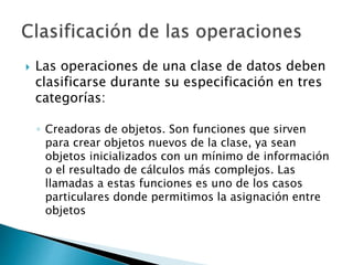  Las operaciones de una clase de datos deben
clasificarse durante su especificación en tres
categorías:
◦ Creadoras de objetos. Son funciones que sirven
para crear objetos nuevos de la clase, ya sean
objetos inicializados con un mínimo de información
o el resultado de cálculos más complejos. Las
llamadas a estas funciones es uno de los casos
particulares donde permitimos la asignación entre
objetos
 