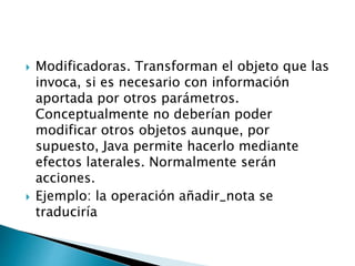  Modificadoras. Transforman el objeto que las
invoca, si es necesario con información
aportada por otros parámetros.
Conceptualmente no deberían poder
modificar otros objetos aunque, por
supuesto, Java permite hacerlo mediante
efectos laterales. Normalmente serán
acciones.
 Ejemplo: la operación añadir_nota se
traduciría
 