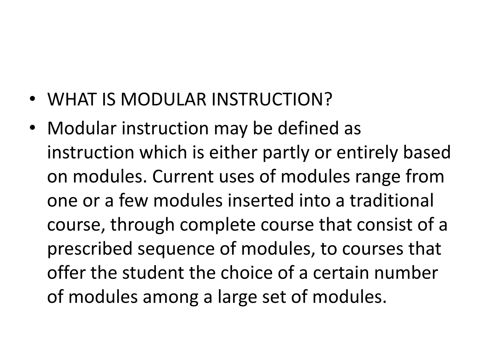 • WHAT IS MODULAR INSTRUCTION?
• Modular instruction may be defined as
  instruction which is either partly or entirely based
  on modules. Current uses of modules range from
  one or a few modules inserted into a traditional
  course, through complete course that consist of a
  prescribed sequence of modules, to courses that
  offer the student the choice of a certain number
  of modules among a large set of modules.
 