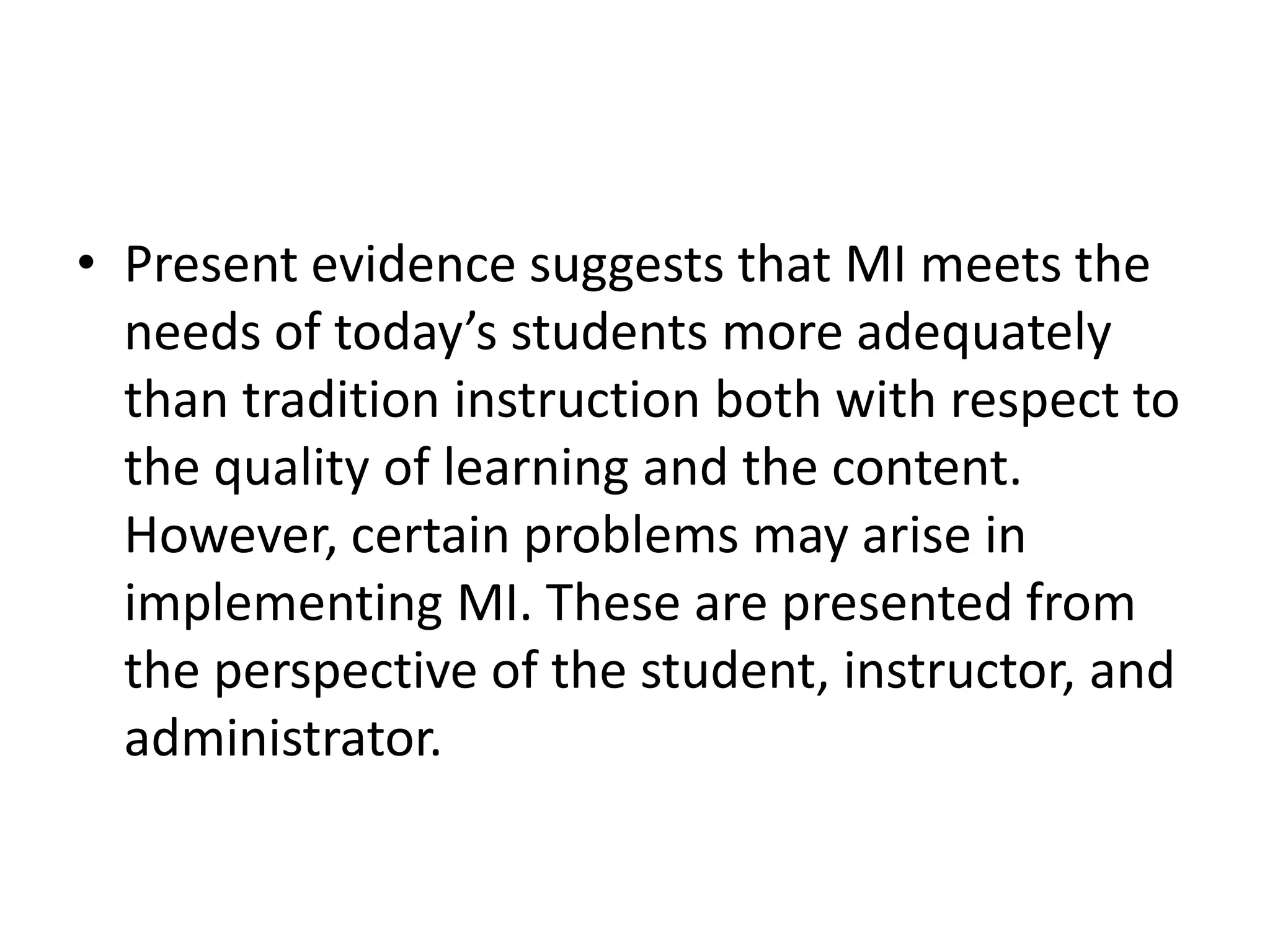 • Present evidence suggests that MI meets the
  needs of today’s students more adequately
  than tradition instruction both with respect to
  the quality of learning and the content.
  However, certain problems may arise in
  implementing MI. These are presented from
  the perspective of the student, instructor, and
  administrator.
 