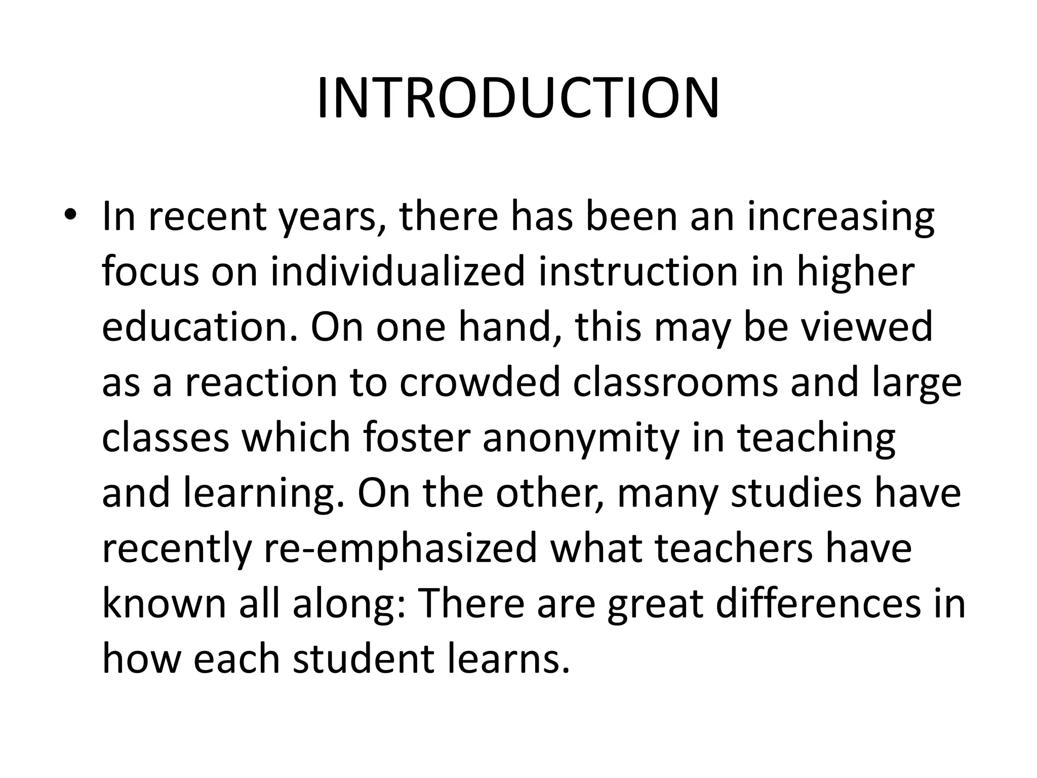 INTRODUCTION
• In recent years, there has been an increasing
  focus on individualized instruction in higher
  education. On one hand, this may be viewed
  as a reaction to crowded classrooms and large
  classes which foster anonymity in teaching
  and learning. On the other, many studies have
  recently re-emphasized what teachers have
  known all along: There are great differences in
  how each student learns.
 