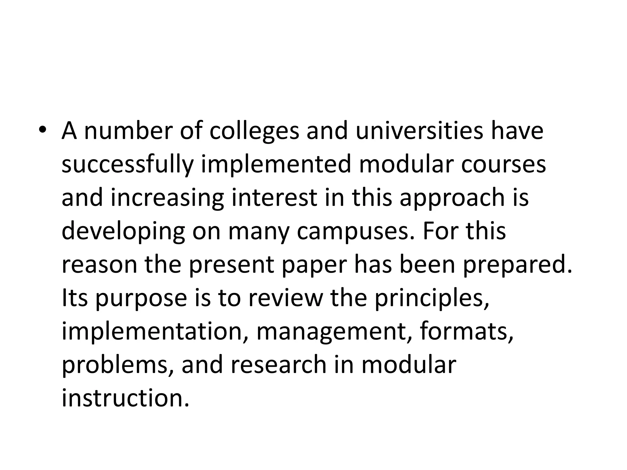 • A number of colleges and universities have
  successfully implemented modular courses
  and increasing interest in this approach is
  developing on many campuses. For this
  reason the present paper has been prepared.
  Its purpose is to review the principles,
  implementation, management, formats,
  problems, and research in modular
  instruction.
 
