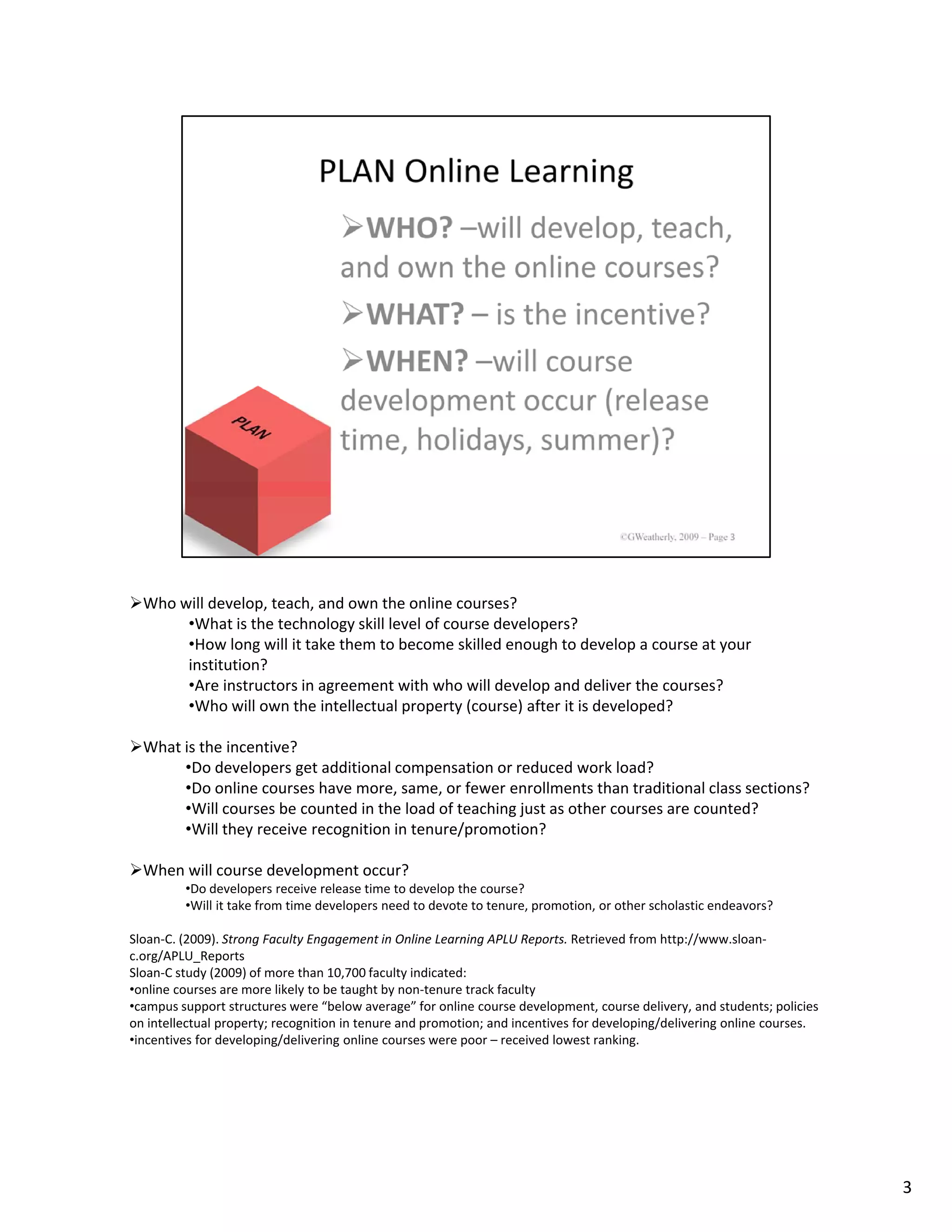 Who will develop, teach, and own the online courses? 
       •What is the technology skill level of course developers?
       •How long will it take them to become skilled enough to develop a course at your 
       institution?
       •Are instructors in agreement with who will develop and deliver the courses?
       •Who will own the intellectual property (course) after it is developed?

  What is the incentive?
       •Do developers get additional compensation or reduced work load?
       •Do online courses have more, same, or fewer enrollments than traditional class sections?
       •Will courses be counted in the load of teaching just as other courses are counted?
       •Will they receive recognition in tenure/promotion?

  When will course development occur?
         •Do developers receive release time to develop the course?
         •Will it take from time developers need to devote to tenure, promotion, or other scholastic endeavors?

Sloan‐C. (2009). Strong Faculty Engagement in Online Learning APLU Reports. Retrieved from http://www.sloan‐
c.org/APLU_Reports
Sloan‐C study (2009) of more than 10,700 faculty indicated:
•online courses are more likely to be taught by non‐tenure track faculty
•campus support structures were “below average” for online course development, course delivery, and students; policies 
on intellectual property; recognition in tenure and promotion; and incentives for developing/delivering online courses.
•incentives for developing/delivering online courses were poor – received lowest ranking.




                                                                                                                          3
 