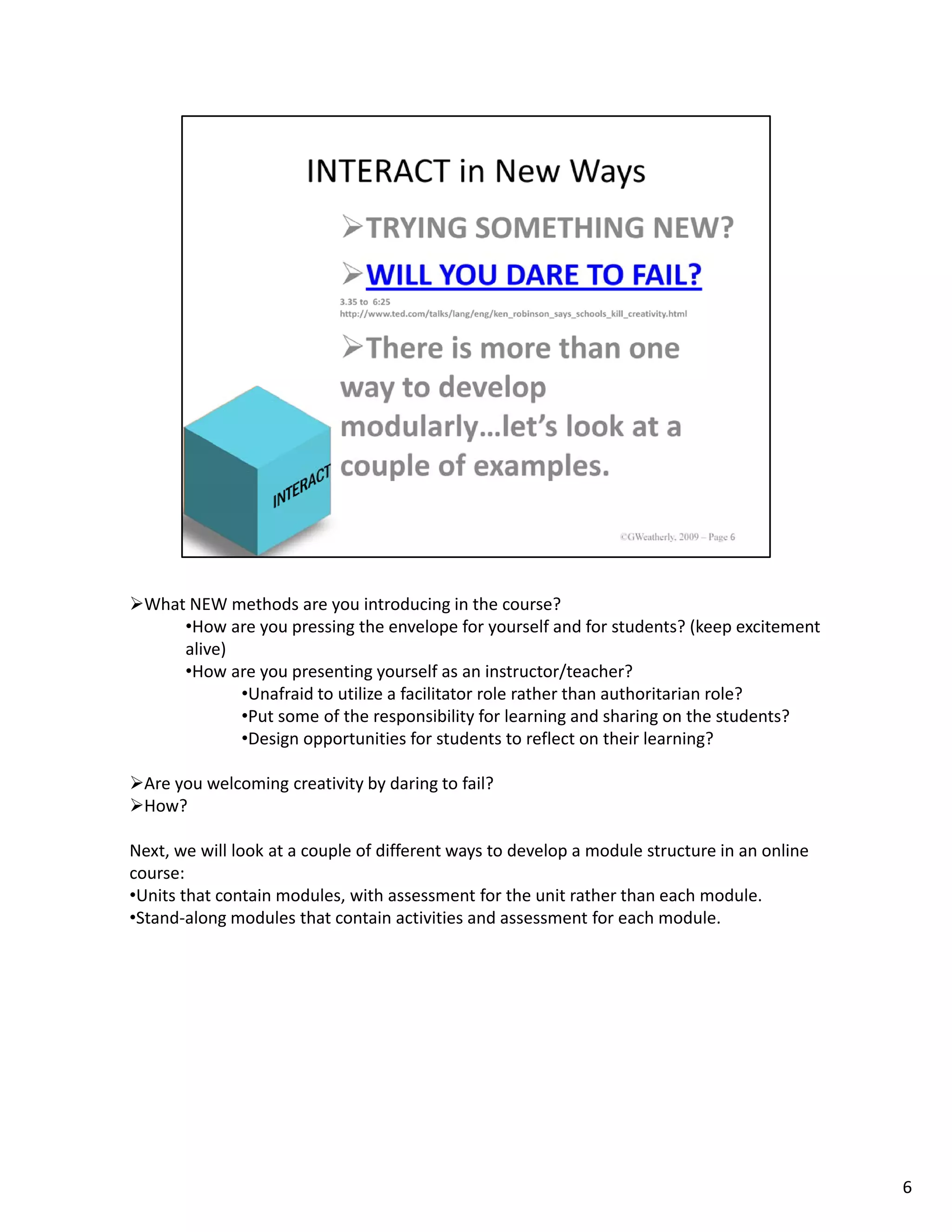 What NEW methods are you introducing in the course?
     •How are you pressing the envelope for yourself and for students? (keep excitement 
     alive)
     •How are you presenting yourself as an instructor/teacher?
            •Unafraid to utilize a facilitator role rather than authoritarian role?
            •Put some of the responsibility for learning and sharing on the students?
            •Design opportunities for students to reflect on their learning?

 Are you welcoming creativity by daring to fail?
 How?

Next, we will look at a couple of different ways to develop a module structure in an online 
course:
•Units that contain modules, with assessment for the unit rather than each module.
•Stand‐along modules that contain activities and assessment for each module.




                                                                                               6
 