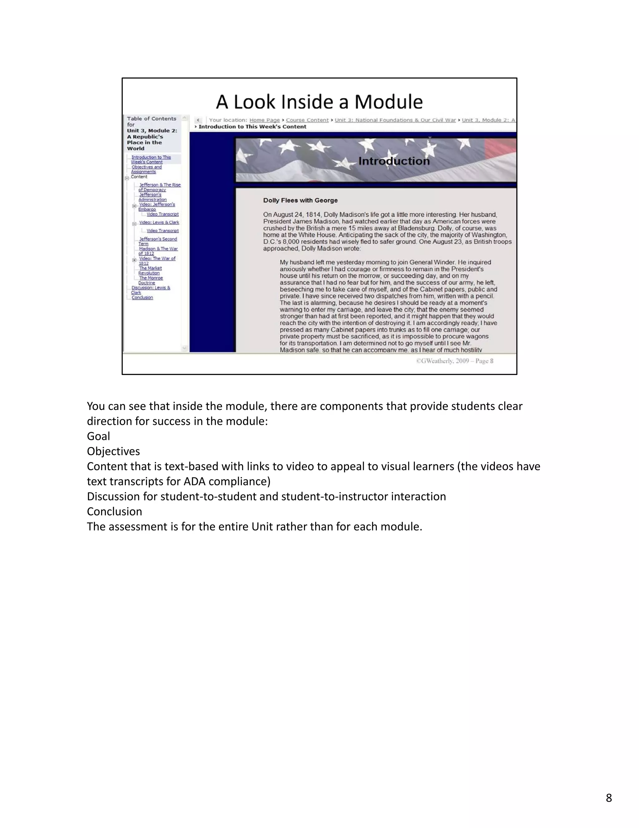 You can see that inside the module, there are components that provide students clear 
direction for success in the module:
Goal
Objectives
Content that is text‐based with links to video to appeal to visual learners (the videos have 
text transcripts for ADA compliance)
Discussion for student‐to‐student and student‐to‐instructor interaction
Conclusion
The assessment is for the entire Unit rather than for each module.




                                                                                                8
 