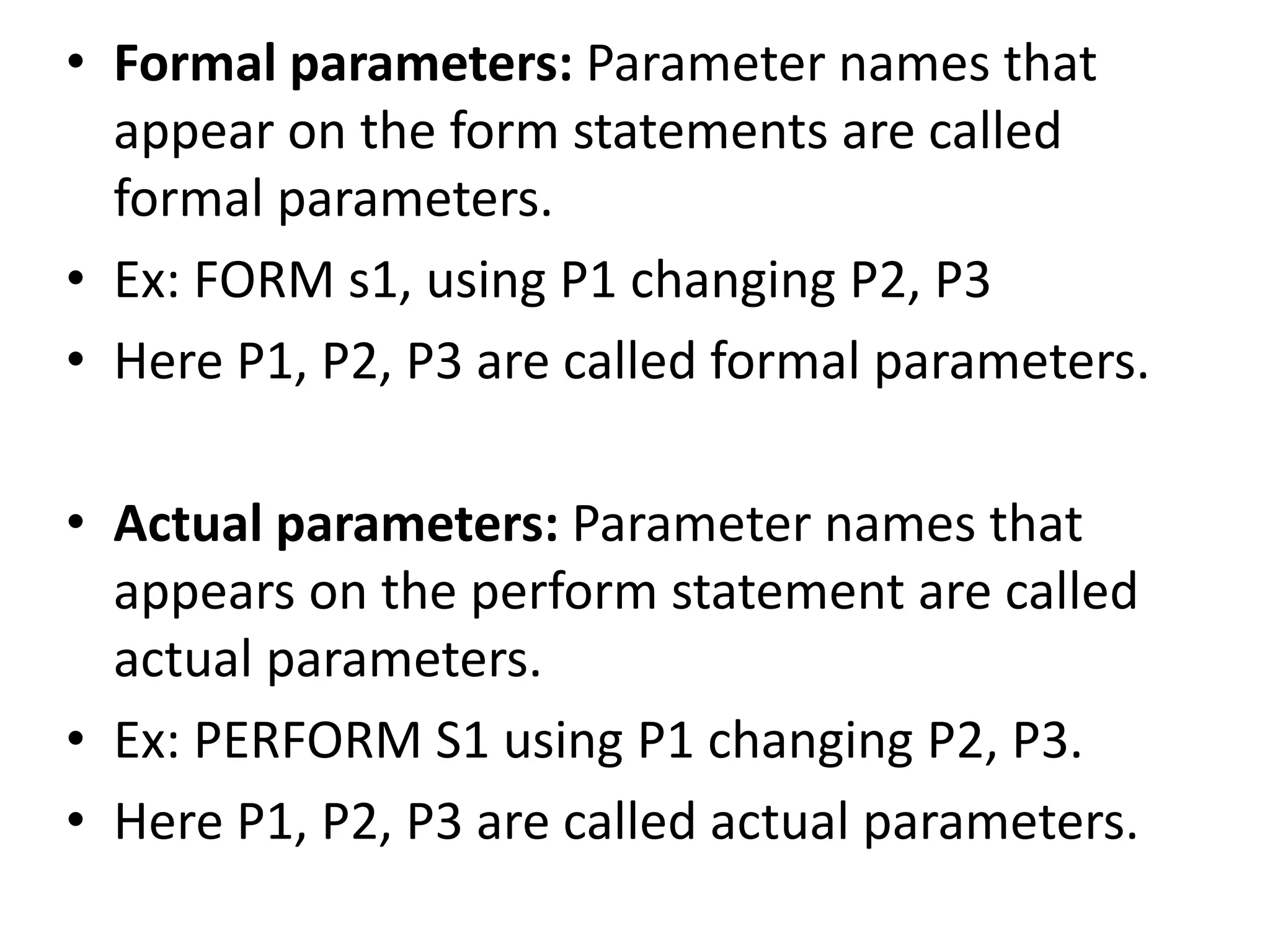 • Formal parameters: Parameter names that 
appear on the form statements are called 
formal parameters. 
• Ex: FORM s1, using P1 changing P2, P3 
• Here P1, P2, P3 are called formal parameters. 
• Actual parameters: Parameter names that 
appears on the perform statement are called 
actual parameters. 
• Ex: PERFORM S1 using P1 changing P2, P3. 
• Here P1, P2, P3 are called actual parameters. 
 