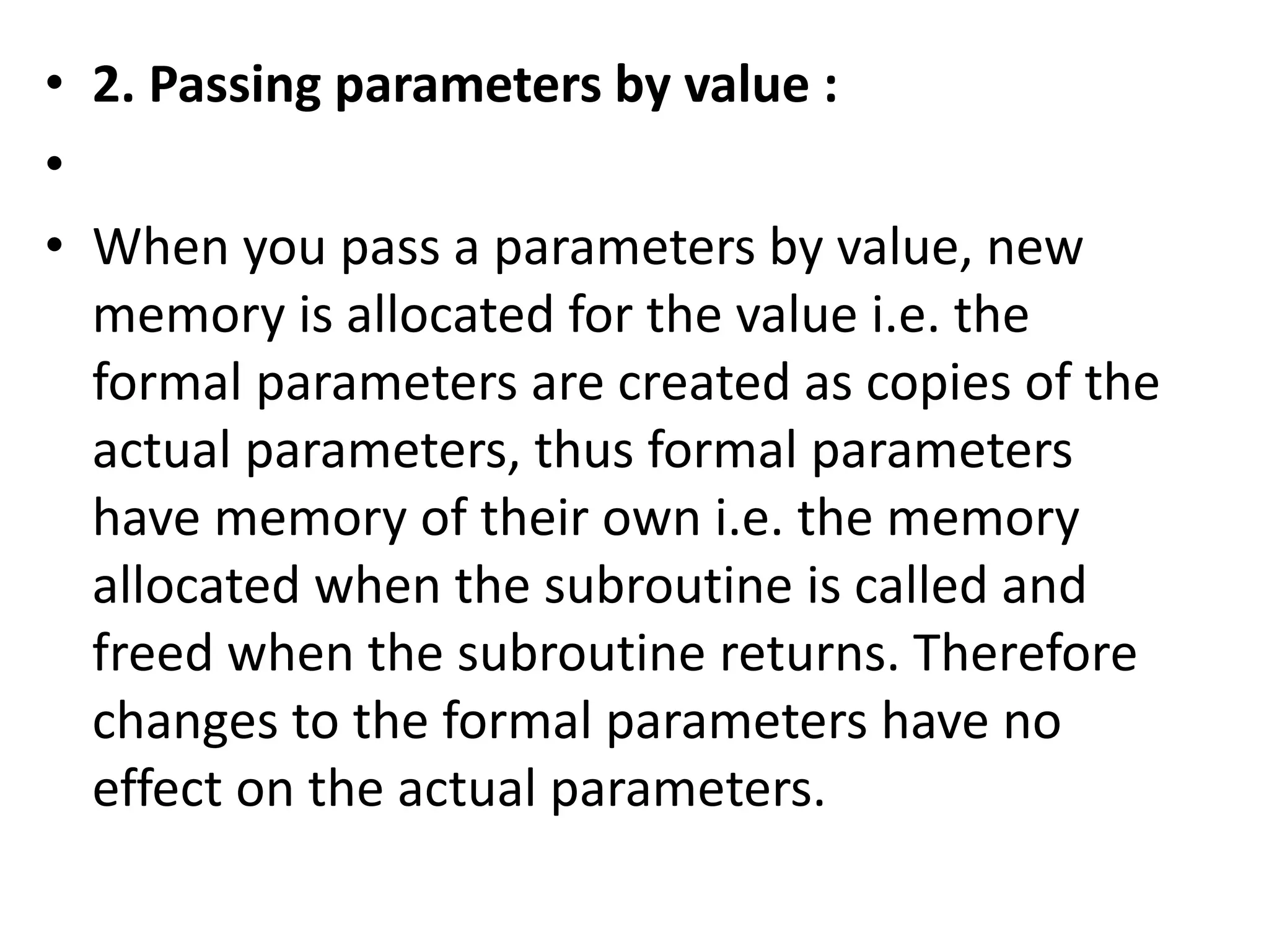 • 2. Passing parameters by value : 
• 
• When you pass a parameters by value, new 
memory is allocated for the value i.e. the 
formal parameters are created as copies of the 
actual parameters, thus formal parameters 
have memory of their own i.e. the memory 
allocated when the subroutine is called and 
freed when the subroutine returns. Therefore 
changes to the formal parameters have no 
effect on the actual parameters. 
 
