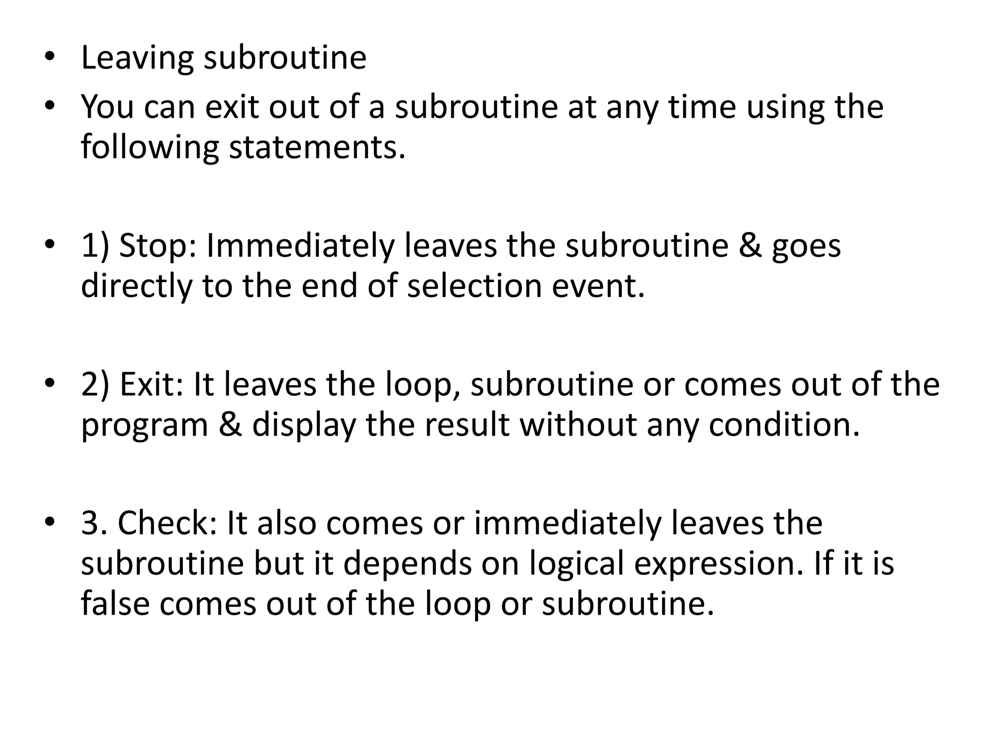 • Leaving subroutine 
• You can exit out of a subroutine at any time using the 
following statements. 
• 1) Stop: Immediately leaves the subroutine & goes 
directly to the end of selection event. 
• 2) Exit: It leaves the loop, subroutine or comes out of the 
program & display the result without any condition. 
• 3. Check: It also comes or immediately leaves the 
subroutine but it depends on logical expression. If it is 
false comes out of the loop or subroutine. 
 