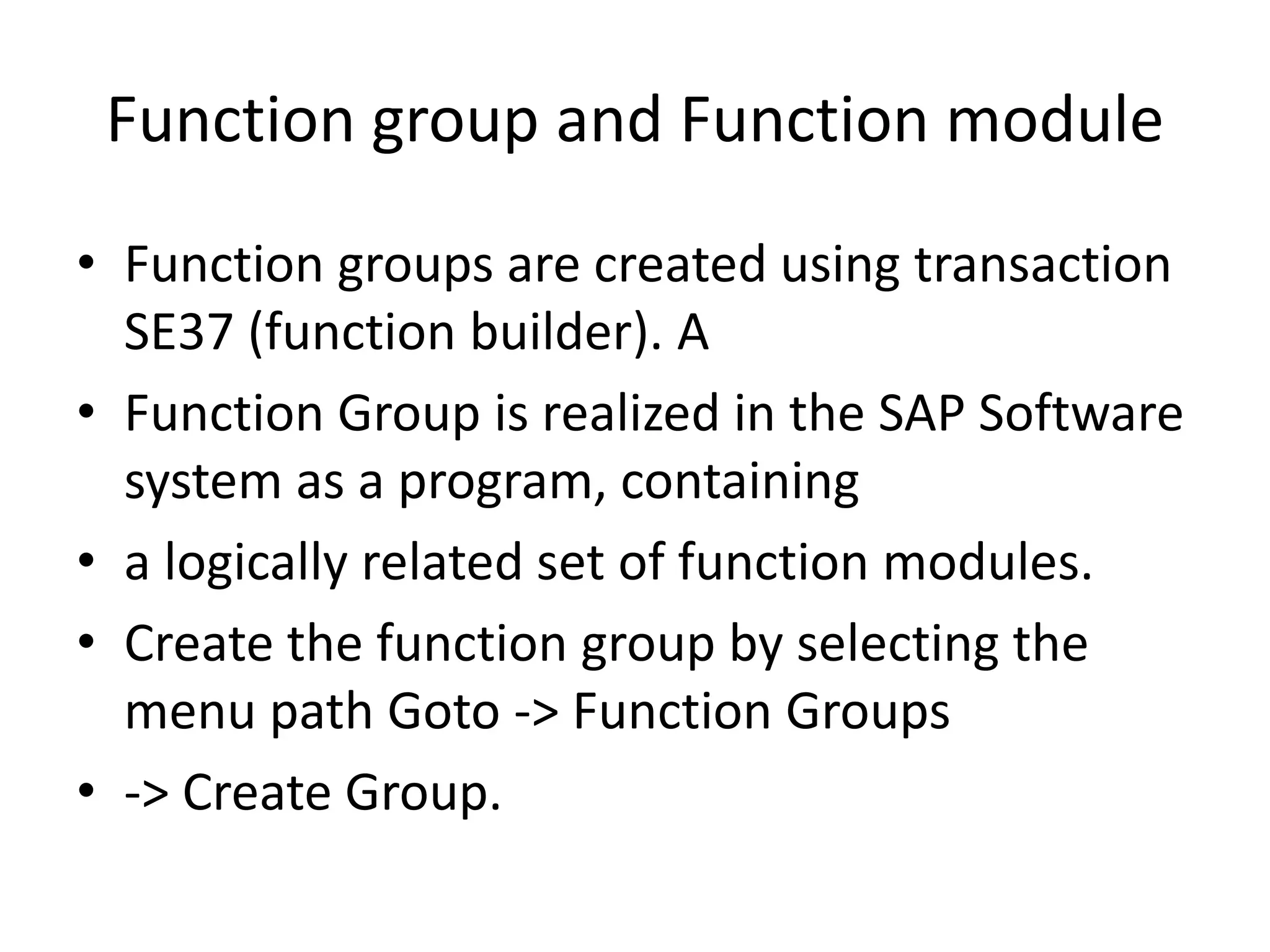 Function group and Function module 
• Function groups are created using transaction 
SE37 (function builder). A 
• Function Group is realized in the SAP Software 
system as a program, containing 
• a logically related set of function modules. 
• Create the function group by selecting the 
menu path Goto -> Function Groups 
• -> Create Group. 
 