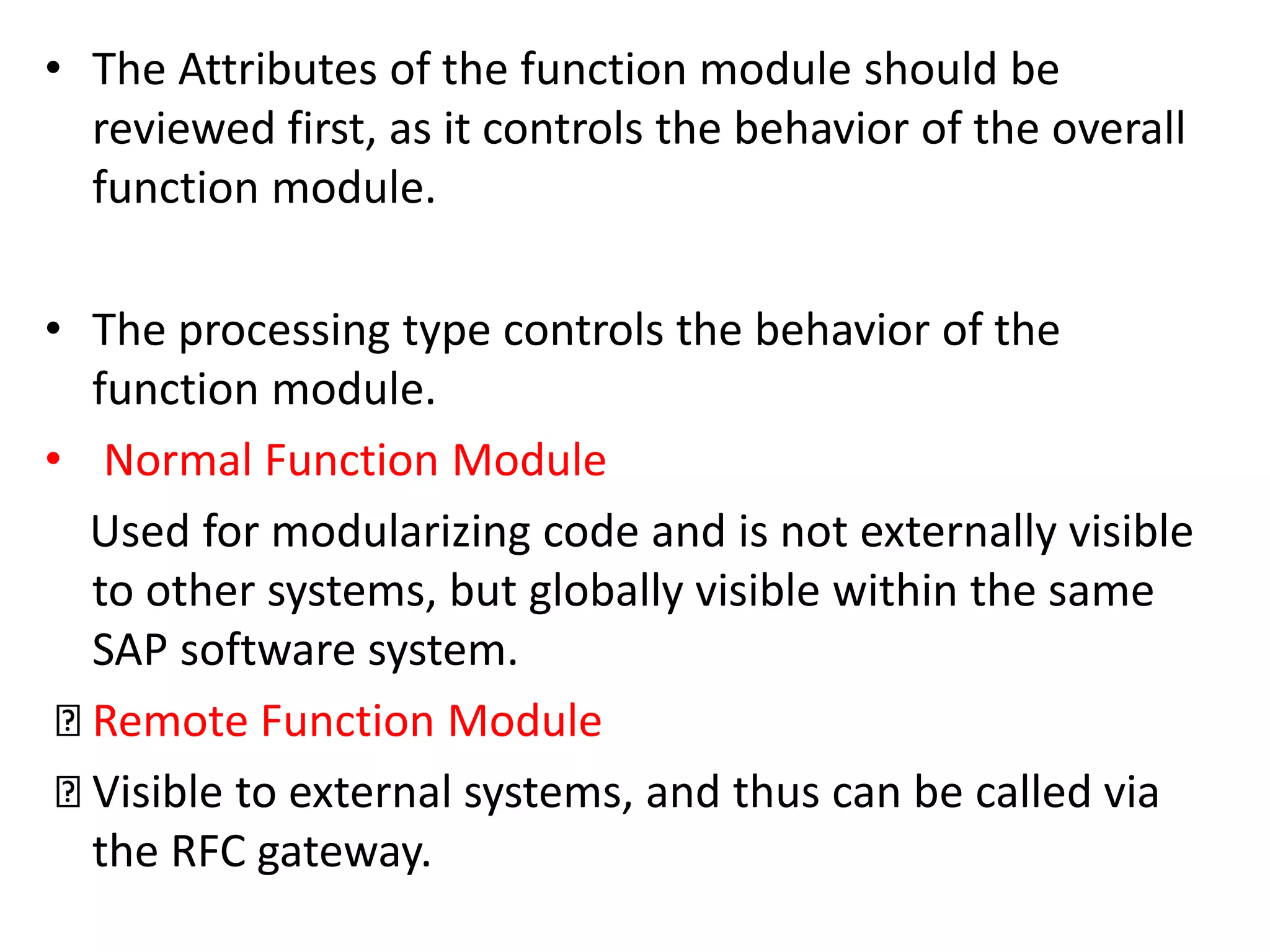 • The Attributes of the function module should be 
reviewed first, as it controls the behavior of the overall 
function module. 
• The processing type controls the behavior of the 
function module. 
• Normal Function Module 
Used for modularizing code and is not externally visible 
to other systems, but globally visible within the same 
SAP software system. 
Remote Function Module 
Visible to external systems, and thus can be called via 
the RFC gateway. 
 