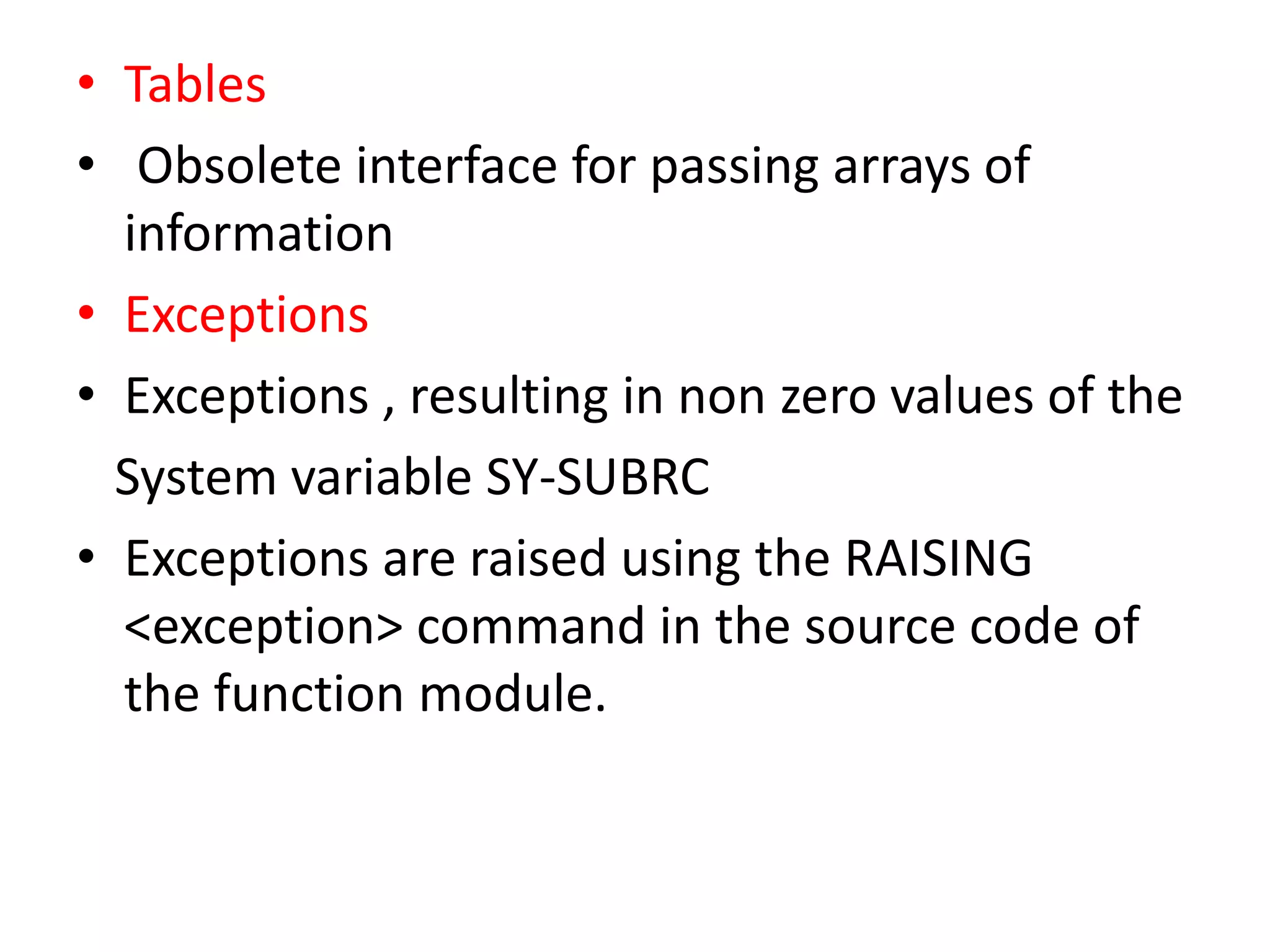 • Tables 
• Obsolete interface for passing arrays of 
information 
• Exceptions 
• Exceptions , resulting in non zero values of the 
System variable SY-SUBRC 
• Exceptions are raised using the RAISING 
<exception> command in the source code of 
the function module. 
 