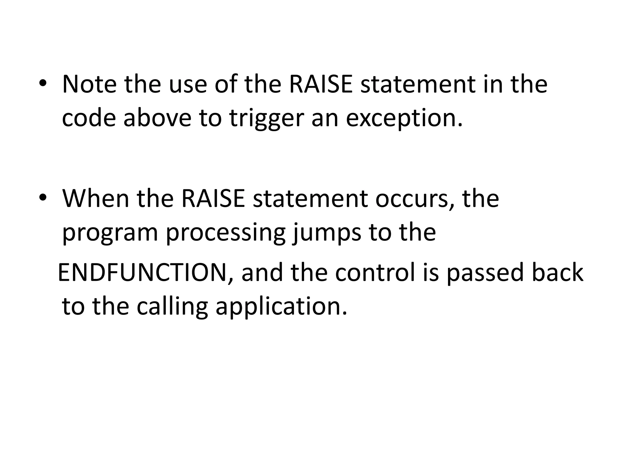 • Note the use of the RAISE statement in the 
code above to trigger an exception. 
• When the RAISE statement occurs, the 
program processing jumps to the 
ENDFUNCTION, and the control is passed back 
to the calling application. 
 