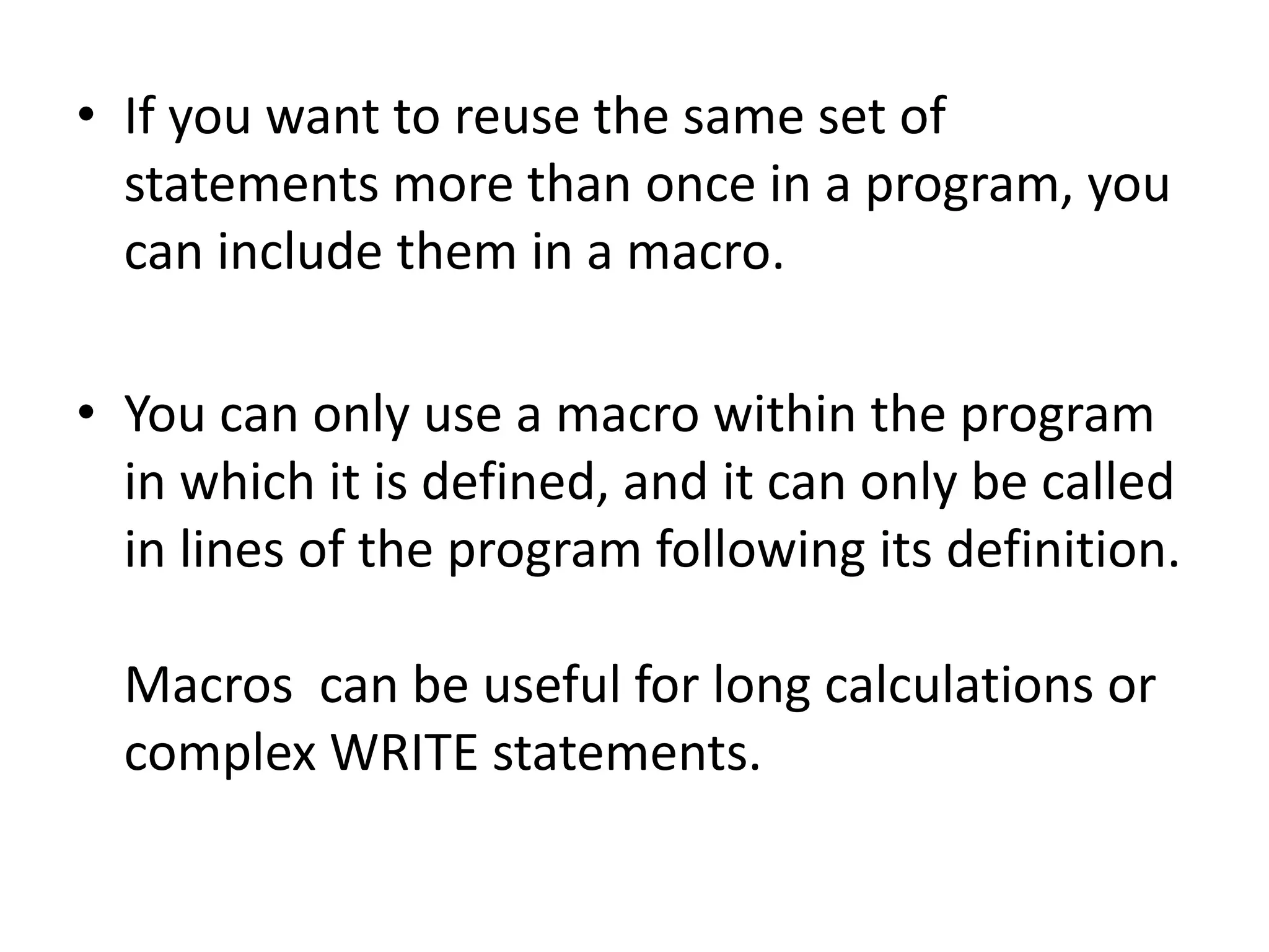 • If you want to reuse the same set of 
statements more than once in a program, you 
can include them in a macro. 
• You can only use a macro within the program 
in which it is defined, and it can only be called 
in lines of the program following its definition. 
Macros can be useful for long calculations or 
complex WRITE statements. 
 