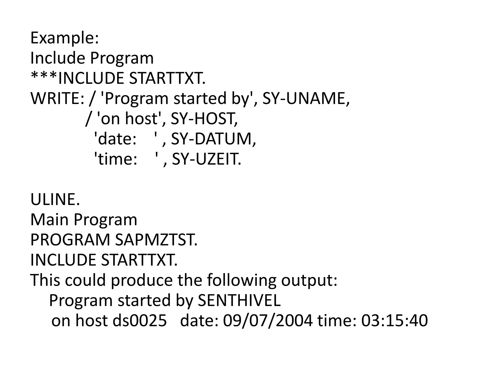 Example: 
Include Program 
***INCLUDE STARTTXT. 
WRITE: / 'Program started by', SY-UNAME, 
/ 'on host', SY-HOST, 
'date: ' , SY-DATUM, 
'time: ' , SY-UZEIT. 
ULINE. 
Main Program 
PROGRAM SAPMZTST. 
INCLUDE STARTTXT. 
This could produce the following output: 
Program started by SENTHIVEL 
on host ds0025 date: 09/07/2004 time: 03:15:40 
 