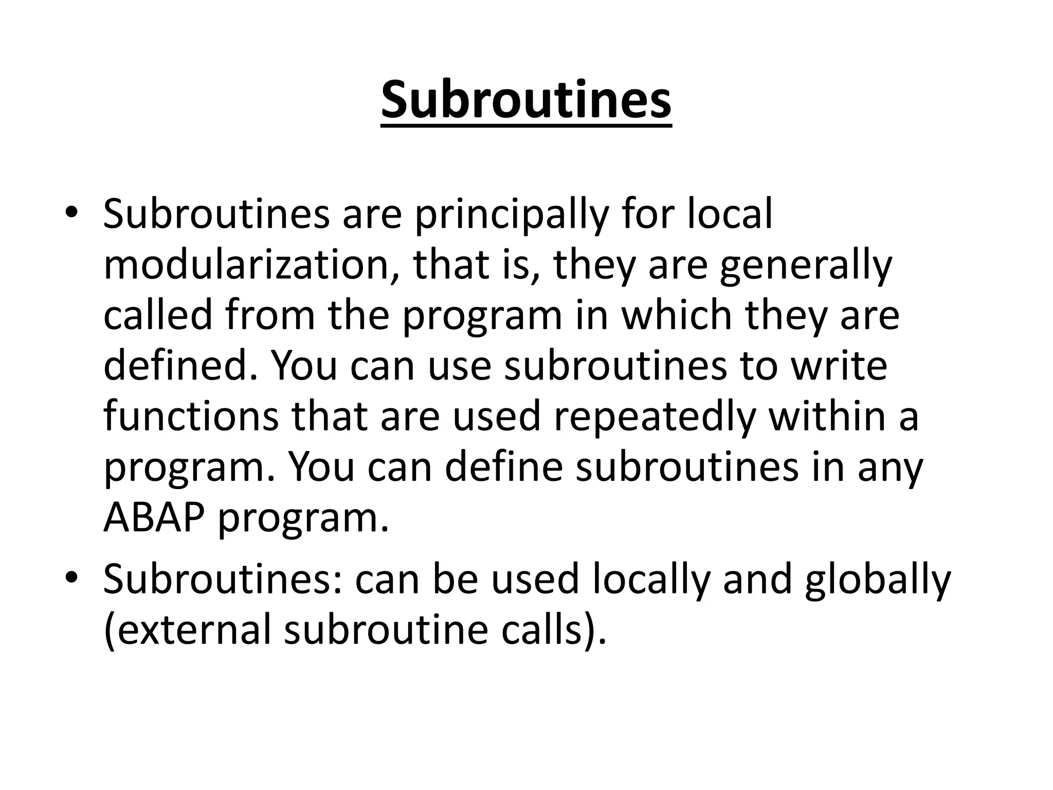 Subroutines 
• Subroutines are principally for local 
modularization, that is, they are generally 
called from the program in which they are 
defined. You can use subroutines to write 
functions that are used repeatedly within a 
program. You can define subroutines in any 
ABAP program. 
• Subroutines: can be used locally and globally 
(external subroutine calls). 
 