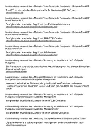 /Modularisierung - was soll das.../Motivation/Vereinfachung der Konﬁguratio.../Beispiele/TrueVFS
TrueVFS ist ein virtuelles Dateisystem für Archivdateien (ZIP, TAR, etc).
https://truevfs.java.net
/Modularisierung - was soll das.../Motivation/Vereinfachung der Konﬁguratio.../Beispiele/TrueVFS/
TrueVFS Driver FILE
Ermöglicht den wahlfreien Zugriﬀ auf das Plattformdateisystem.
https://truevfs.java.net/truevfs-driver/truevfs-driver-ﬁle/index.html
/Modularisierung - was soll das.../Motivation/Vereinfachung der Konﬁguratio.../Beispiele/TrueVFS/
TrueVFS Driver TAR.GZIP
Ermöglicht den wahlfreien Zugriﬀ auf TAR.GZIP-Dateien.
https://truevfs.java.net/truevfs-driver/truevfs-driver-tar-gzip/index.html
/Modularisierung - was soll das.../Motivation/Vereinfachung der Konﬁguratio.../Beispiele/TrueVFS/
TrueVFS Driver ZIP
Ermöglicht den wahlfreien Zugriﬀ auf ZIP-Dateien.
https://truevfs.java.net/truevfs-driver/truevfs-driver-zip/index.html
/Modularisierung - was soll das.../Motivation/Anpassung an verschiedene Lauf.../Beispiele/
TrueUpdate
Ein Framework zur (halb-)automatischen Aktualisierung von installierten Enterprise-
Java-Anwendungen.
https://trueupdate.java.net
/Modularisierung - was soll das.../Motivation/Anpassung an verschiedene Lauf.../Beispiele/
TrueUpdate/Basisfunktionalität/TrueUpdate Manager Core
Kommuniziert mit einer Zielanwendung in demselben Container und einem
Repository auf einem separaten Server und führt ggf. Updates der Zielanwendung
durch.
/Modularisierung - was soll das.../Motivation/Anpassung an verschiedene Lauf.../Beispiele/
TrueUpdate/Integrationsadapter/TrueUpdate Manager EJB
Integriert den TrueUpdate Manager in einen EJB-Container.
/Modularisierung - was soll das.../Motivation/Anpassung an verschiedene Lauf.../Beispiele/
TrueUpdate/Integrationsadapter/TrueUpdate Manager Servlet
Integriert den TrueUpdate Manager in einen Servlet-Container.
/Modularisierung - was soll das.../Modularity Maturity Model/Module/Beispiele/Apache Maven
„Apache Maven is a software project management and comprehension tool.“
https://maven.apache.org
 